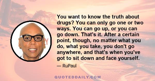 You want to know the truth about drugs? You can only go one or two ways. You can go up, or you can go down. That's it. After a certain point, though, no matter what you do, what you take, you don't go anywhere, and