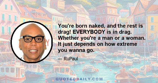 You're born naked, and the rest is drag! EVERYBODY is in drag. Whether you're a man or a woman. It just depends on how extreme you wanna go.