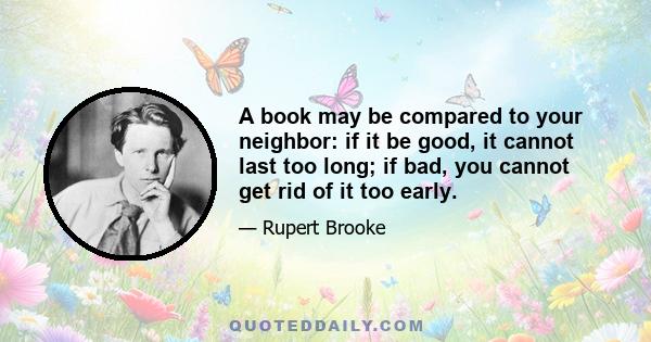 A book may be compared to your neighbor: if it be good, it cannot last too long; if bad, you cannot get rid of it too early.