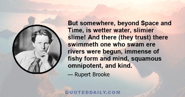 But somewhere, beyond Space and Time, is wetter water, slimier slime! And there (they trust) there swimmeth one who swam ere rivers were begun, immense of fishy form and mind, squamous omnipotent, and kind.