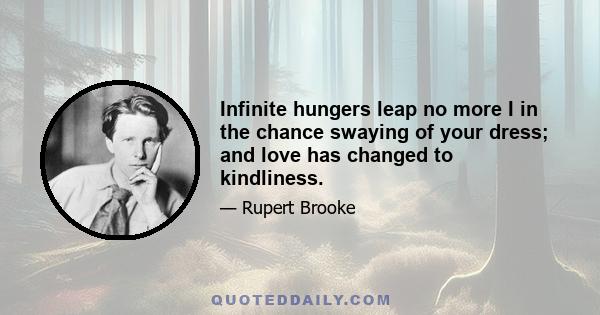 Infinite hungers leap no more I in the chance swaying of your dress; and love has changed to kindliness.