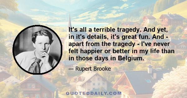 It's all a terrible tragedy. And yet, in it's details, it's great fun. And - apart from the tragedy - I've never felt happier or better in my life than in those days in Belgium.