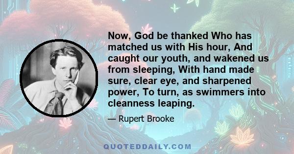 Now, God be thanked Who has matched us with His hour, And caught our youth, and wakened us from sleeping, With hand made sure, clear eye, and sharpened power, To turn, as swimmers into cleanness leaping.