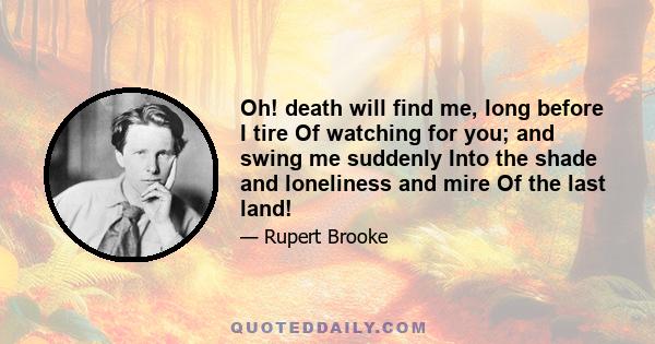 Oh! death will find me, long before I tire Of watching for you; and swing me suddenly Into the shade and loneliness and mire Of the last land!