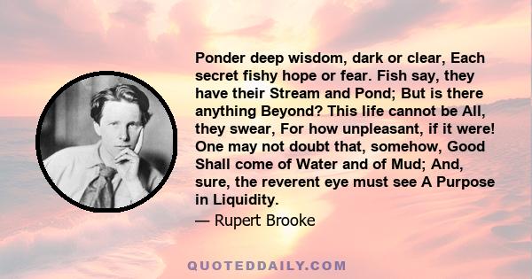 Ponder deep wisdom, dark or clear, Each secret fishy hope or fear. Fish say, they have their Stream and Pond; But is there anything Beyond? This life cannot be All, they swear, For how unpleasant, if it were! One may