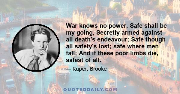 War knows no power. Safe shall be my going, Secretly armed against all death's endeavour; Safe though all safety's lost; safe where men fall; And if these poor limbs die, safest of all.