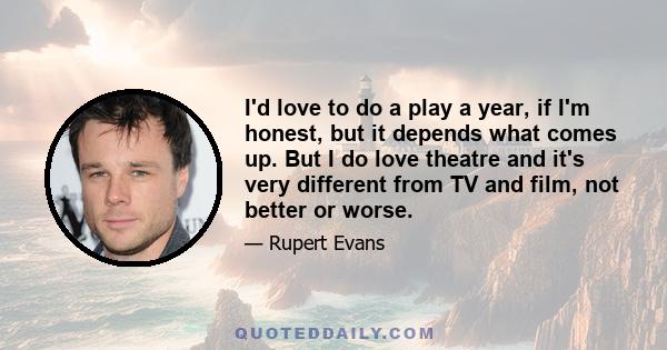 I'd love to do a play a year, if I'm honest, but it depends what comes up. But I do love theatre and it's very different from TV and film, not better or worse.