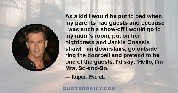 As a kid I would be put to bed when my parents had guests and because I was such a show-off I would go to my mum's room, put on her nightdress and Jackie Onassis shawl, run downstairs, go outside, ring the doorbell and