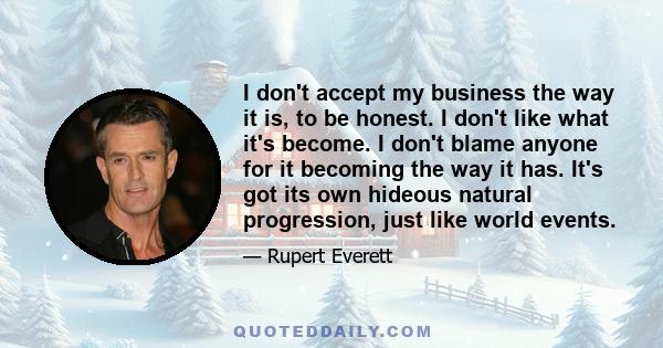 I don't accept my business the way it is, to be honest. I don't like what it's become. I don't blame anyone for it becoming the way it has. It's got its own hideous natural progression, just like world events.