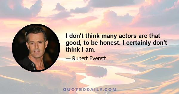 I don't think many actors are that good, to be honest. I certainly don't think I am.