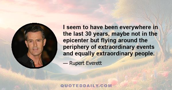 I seem to have been everywhere in the last 30 years, maybe not in the epicenter but flying around the periphery of extraordinary events and equally extraordinary people.