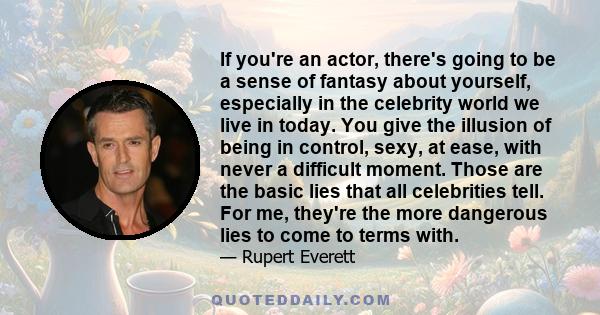 If you're an actor, there's going to be a sense of fantasy about yourself, especially in the celebrity world we live in today. You give the illusion of being in control, sexy, at ease, with never a difficult moment.