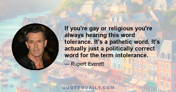 If you're gay or religious you're always hearing this word tolerance. It's a pathetic word. It's actually just a politically correct word for the term intolerance.