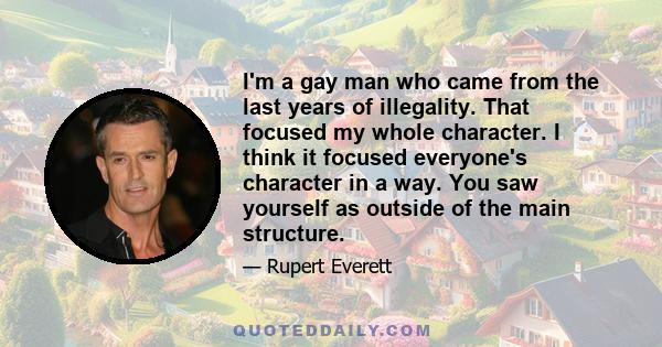 I'm a gay man who came from the last years of illegality. That focused my whole character. I think it focused everyone's character in a way. You saw yourself as outside of the main structure.