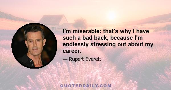 I'm miserable: that's why I have such a bad back, because I'm endlessly stressing out about my career.