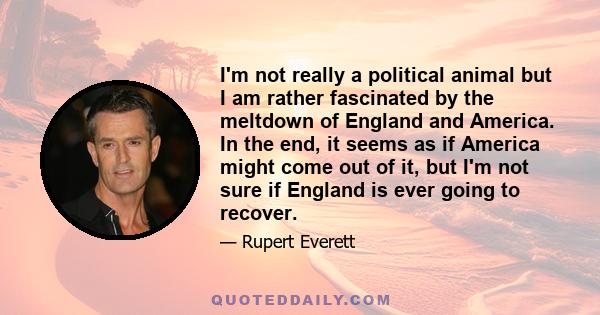 I'm not really a political animal but I am rather fascinated by the meltdown of England and America. In the end, it seems as if America might come out of it, but I'm not sure if England is ever going to recover.