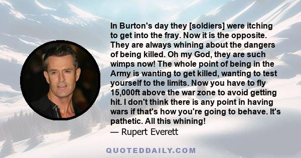 In Burton's day they [soldiers] were itching to get into the fray. Now it is the opposite. They are always whining about the dangers of being killed. Oh my God, they are such wimps now! The whole point of being in the