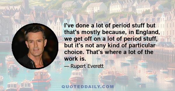 I've done a lot of period stuff but that's mostly because, in England, we get off on a lot of period stuff, but it's not any kind of particular choice. That's where a lot of the work is.