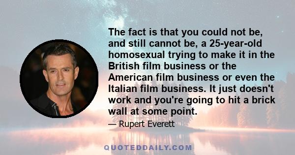 The fact is that you could not be, and still cannot be, a 25-year-old homosexual trying to make it in the British film business or the American film business or even the Italian film business. It just doesn't work and