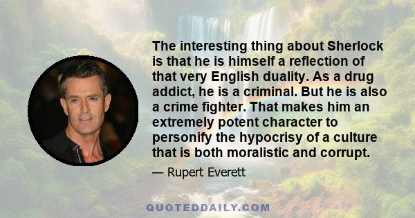 The interesting thing about Sherlock is that he is himself a reflection of that very English duality. As a drug addict, he is a criminal. But he is also a crime fighter. That makes him an extremely potent character to