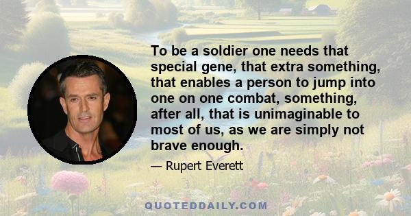 To be a soldier one needs that special gene, that extra something, that enables a person to jump into one on one combat, something, after all, that is unimaginable to most of us, as we are simply not brave enough.