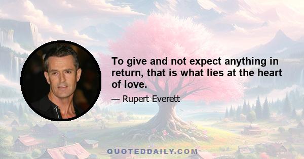 To give and not expect anything in return, that is what lies at the heart of love.