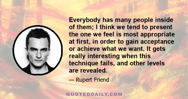 Everybody has many people inside of them; I think we tend to present the one we feel is most appropriate at first, in order to gain acceptance or achieve what we want. It gets really interesting when this technique