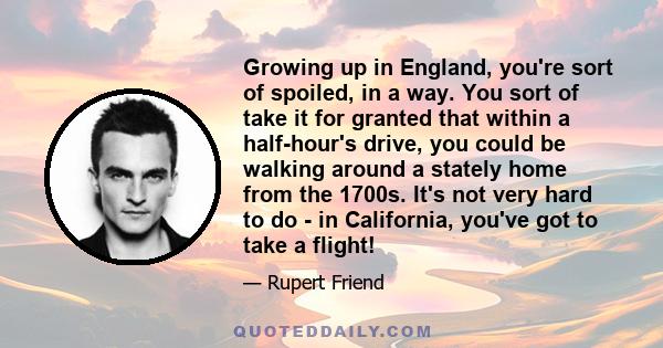 Growing up in England, you're sort of spoiled, in a way. You sort of take it for granted that within a half-hour's drive, you could be walking around a stately home from the 1700s. It's not very hard to do - in