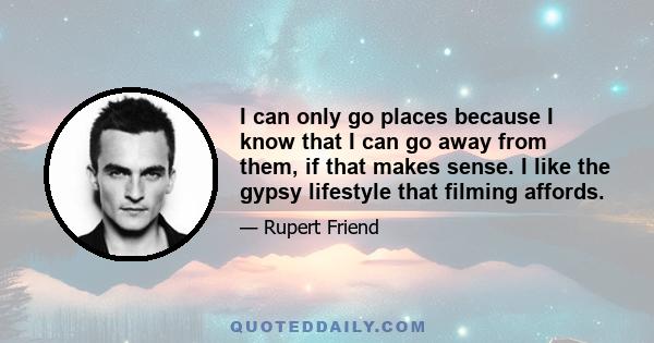 I can only go places because I know that I can go away from them, if that makes sense. I like the gypsy lifestyle that filming affords.