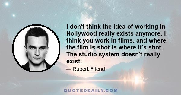 I don't think the idea of working in Hollywood really exists anymore. I think you work in films, and where the film is shot is where it's shot. The studio system doesn't really exist.