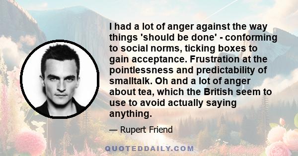 I had a lot of anger against the way things 'should be done' - conforming to social norms, ticking boxes to gain acceptance. Frustration at the pointlessness and predictability of smalltalk. Oh and a lot of anger about