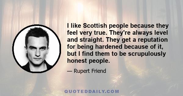 I like Scottish people because they feel very true. They're always level and straight. They get a reputation for being hardened because of it, but I find them to be scrupulously honest people.