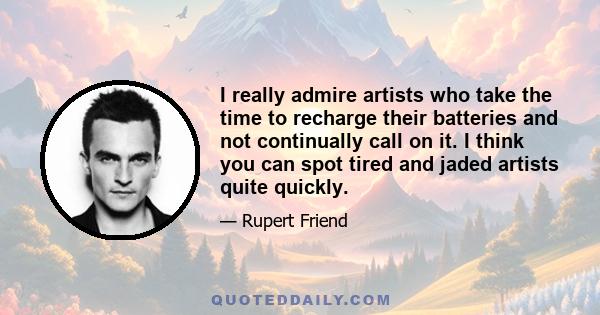 I really admire artists who take the time to recharge their batteries and not continually call on it. I think you can spot tired and jaded artists quite quickly.