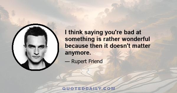 I think saying you're bad at something is rather wonderful because then it doesn't matter anymore.