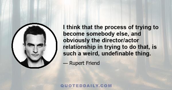 I think that the process of trying to become somebody else, and obviously the director/actor relationship in trying to do that, is such a weird, undefinable thing.