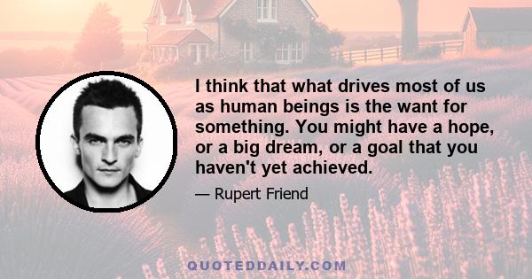 I think that what drives most of us as human beings is the want for something. You might have a hope, or a big dream, or a goal that you haven't yet achieved.