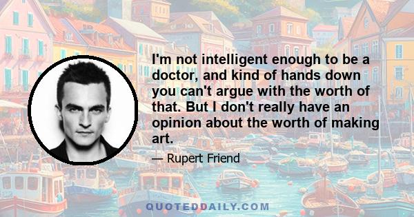 I'm not intelligent enough to be a doctor, and kind of hands down you can't argue with the worth of that. But I don't really have an opinion about the worth of making art.