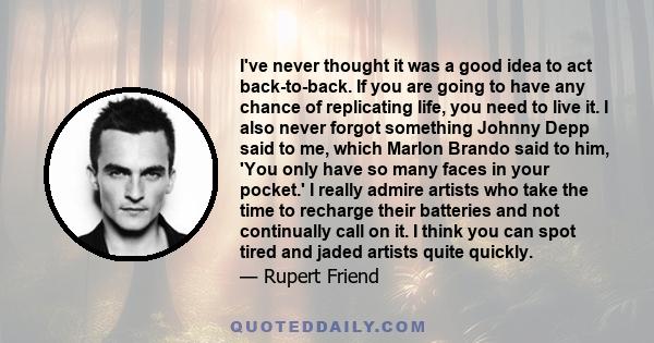 I've never thought it was a good idea to act back-to-back. If you are going to have any chance of replicating life, you need to live it. I also never forgot something Johnny Depp said to me, which Marlon Brando said to