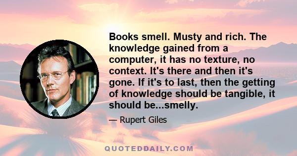 Books smell. Musty and rich. The knowledge gained from a computer, it has no texture, no context. It's there and then it's gone. If it's to last, then the getting of knowledge should be tangible, it should be...smelly.