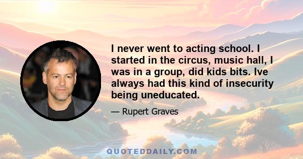 I never went to acting school. I started in the circus, music hall, I was in a group, did kids bits. Ive always had this kind of insecurity being uneducated.