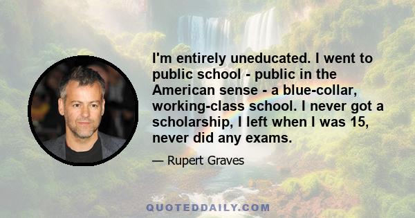 I'm entirely uneducated. I went to public school - public in the American sense - a blue-collar, working-class school. I never got a scholarship, I left when I was 15, never did any exams.