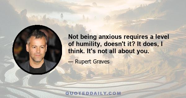 Not being anxious requires a level of humility, doesn't it? It does, I think. It's not all about you.