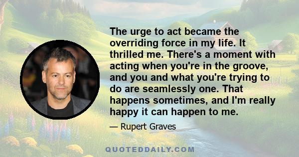 The urge to act became the overriding force in my life. It thrilled me. There's a moment with acting when you're in the groove, and you and what you're trying to do are seamlessly one. That happens sometimes, and I'm