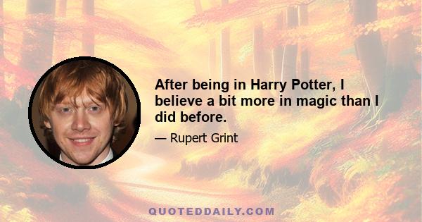 After being in Harry Potter, I believe a bit more in magic than I did before.