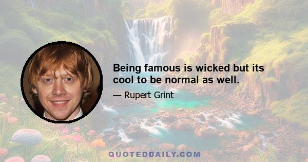 Being famous is wicked but its cool to be normal as well.