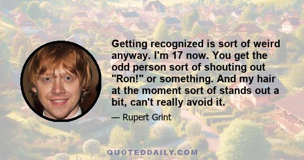 Getting recognized is sort of weird anyway. I'm 17 now. You get the odd person sort of shouting out Ron! or something. And my hair at the moment sort of stands out a bit, can't really avoid it.