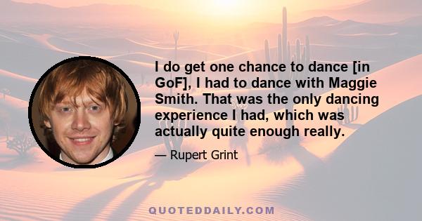 I do get one chance to dance [in GoF], I had to dance with Maggie Smith. That was the only dancing experience I had, which was actually quite enough really.