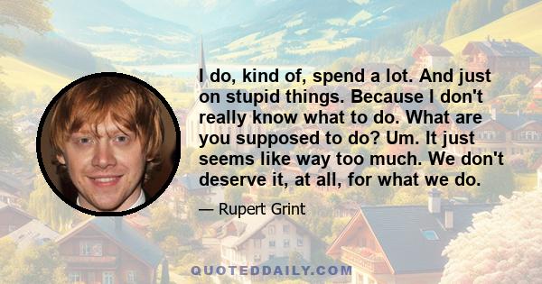 I do, kind of, spend a lot. And just on stupid things. Because I don't really know what to do. What are you supposed to do? Um. It just seems like way too much. We don't deserve it, at all, for what we do.