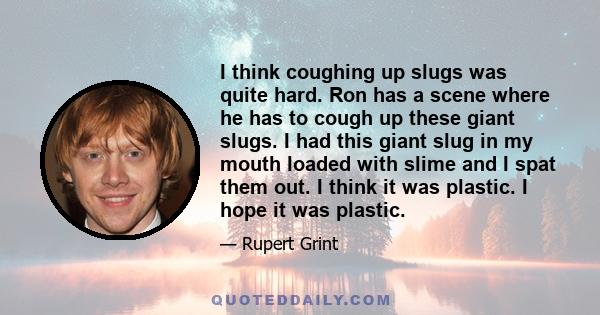 I think coughing up slugs was quite hard. Ron has a scene where he has to cough up these giant slugs. I had this giant slug in my mouth loaded with slime and I spat them out. I think it was plastic. I hope it was