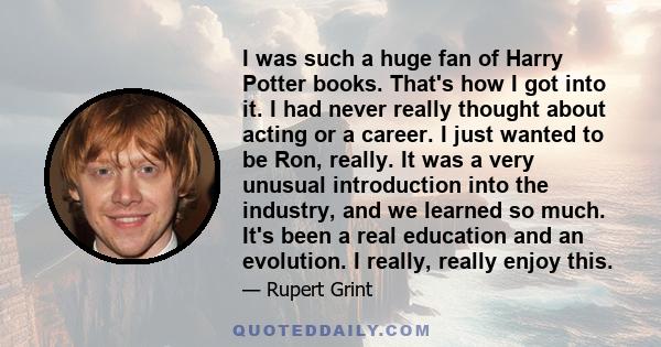 I was such a huge fan of Harry Potter books. That's how I got into it. I had never really thought about acting or a career. I just wanted to be Ron, really. It was a very unusual introduction into the industry, and we